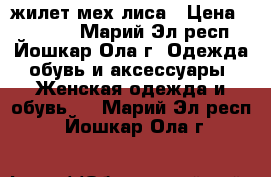 жилет мех лиса › Цена ­ 10 500 - Марий Эл респ., Йошкар-Ола г. Одежда, обувь и аксессуары » Женская одежда и обувь   . Марий Эл респ.,Йошкар-Ола г.